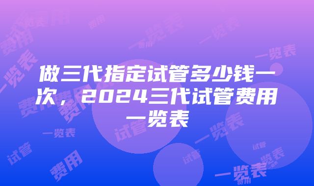 做三代指定试管多少钱一次，2024三代试管费用一览表