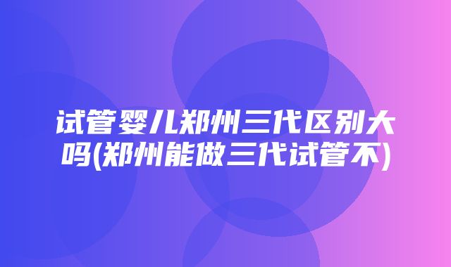 试管婴儿郑州三代区别大吗(郑州能做三代试管不)