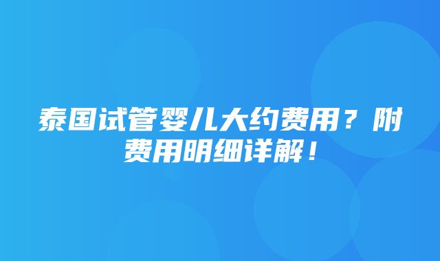 泰国试管婴儿大约费用？附费用明细详解！