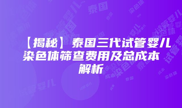 【揭秘】泰国三代试管婴儿染色体筛查费用及总成本解析