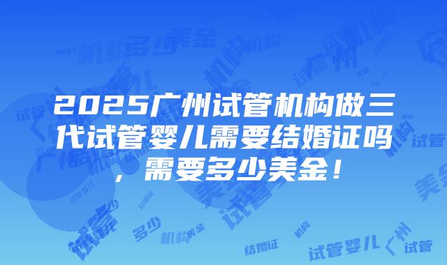 2025广州试管机构做三代试管婴儿需要结婚证吗，需要多少美金！