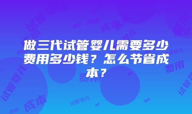 做三代试管婴儿需要多少费用多少钱？怎么节省成本？