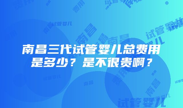 南昌三代试管婴儿总费用是多少？是不很贵啊？