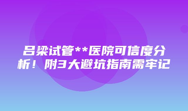 吕梁试管**医院可信度分析！附3大避坑指南需牢记