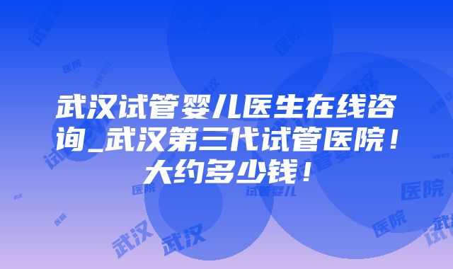 武汉试管婴儿医生在线咨询_武汉第三代试管医院！大约多少钱！