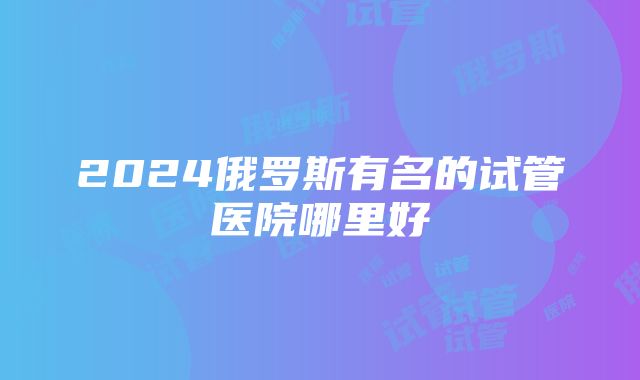 2024俄罗斯有名的试管医院哪里好