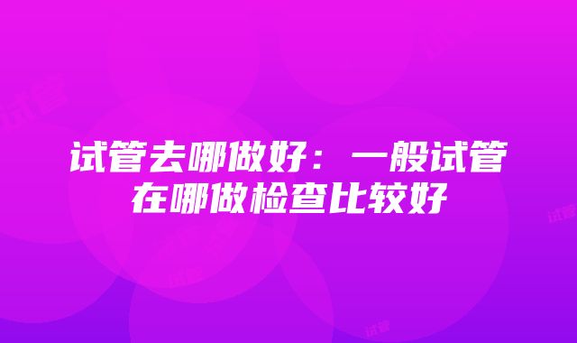 试管去哪做好：一般试管在哪做检查比较好