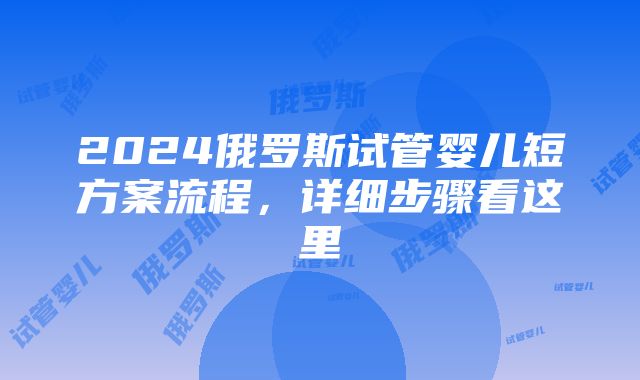 2024俄罗斯试管婴儿短方案流程，详细步骤看这里