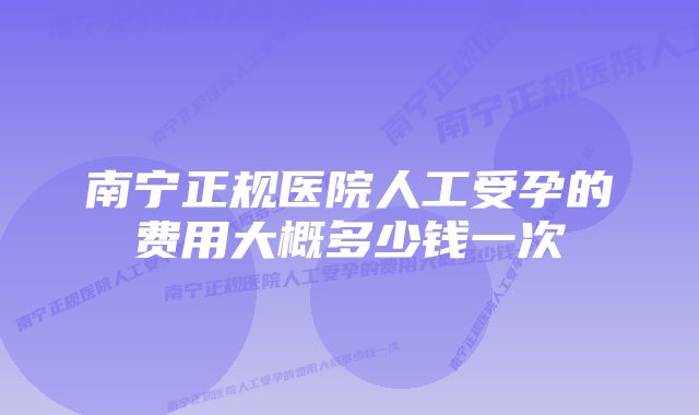 南宁正规医院人工受孕的费用大概多少钱一次