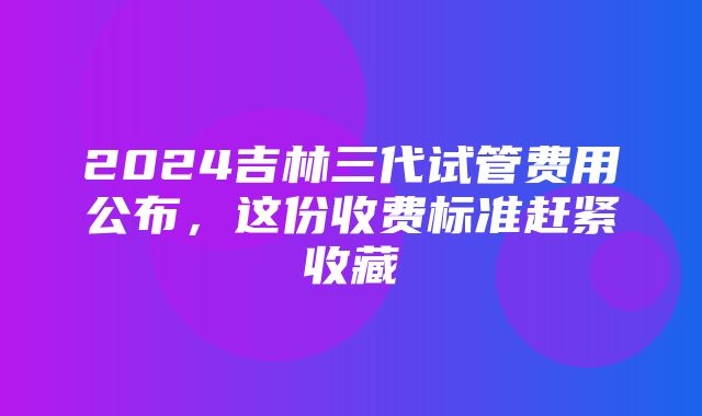 2024吉林三代试管费用公布，这份收费标准赶紧收藏