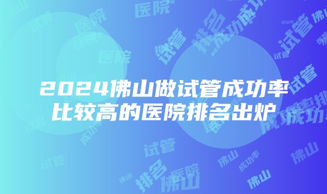 2024佛山做试管成功率比较高的医院排名出炉