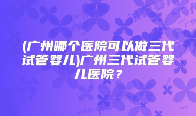 (广州哪个医院可以做三代试管婴儿)广州三代试管婴儿医院？