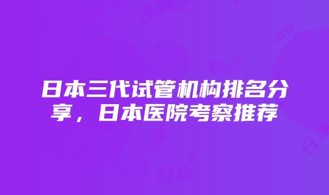 日本三代试管机构排名分享，日本医院考察推荐