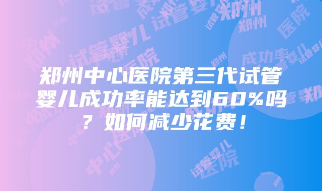 郑州中心医院第三代试管婴儿成功率能达到60%吗？如何减少花费！