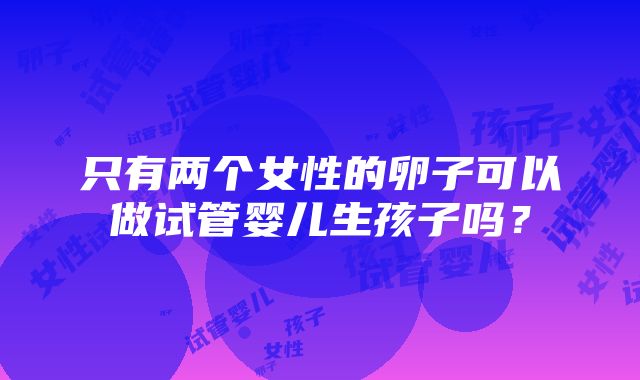 只有两个女性的卵子可以做试管婴儿生孩子吗？