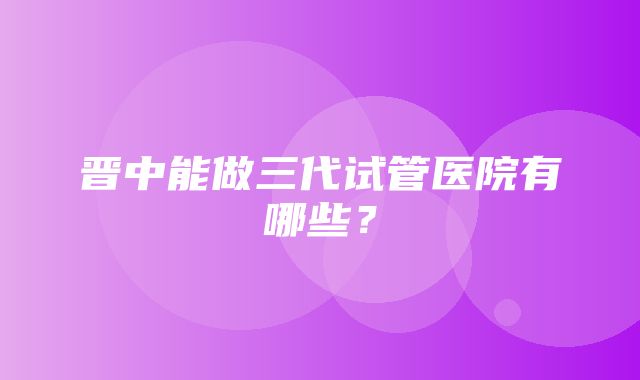 晋中能做三代试管医院有哪些？