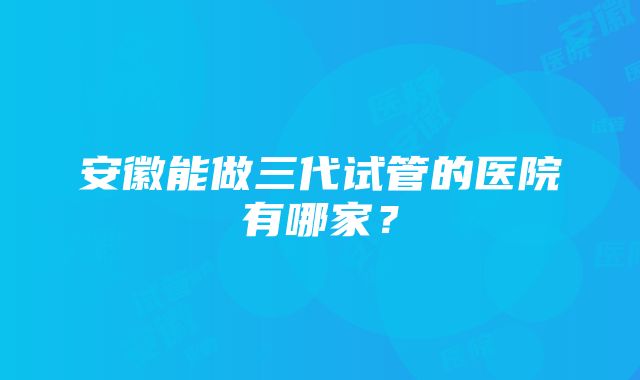 安徽能做三代试管的医院有哪家？