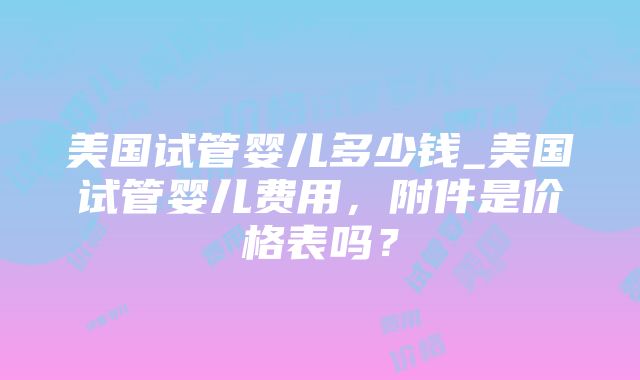 美国试管婴儿多少钱_美国试管婴儿费用，附件是价格表吗？