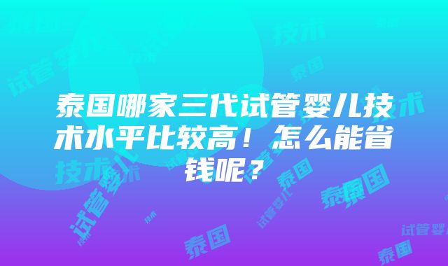 泰国哪家三代试管婴儿技术水平比较高！怎么能省钱呢？