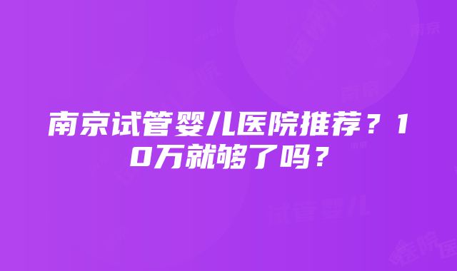 南京试管婴儿医院推荐？10万就够了吗？