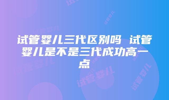 试管婴儿三代区别吗 试管婴儿是不是三代成功高一点