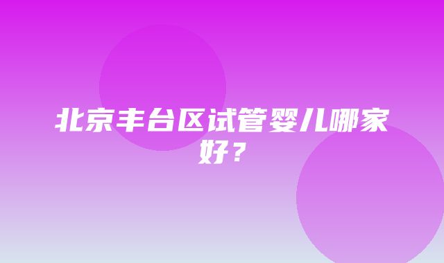 北京丰台区试管婴儿哪家好？