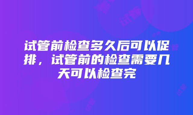 试管前检查多久后可以促排，试管前的检查需要几天可以检查完