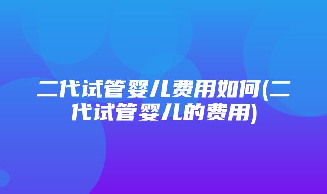 二代试管婴儿费用如何(二代试管婴儿的费用)