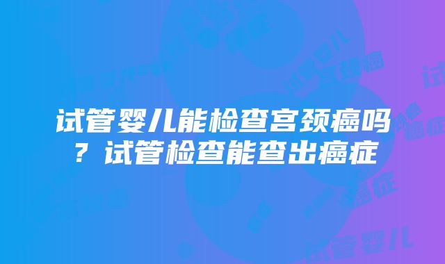 试管婴儿能检查宫颈癌吗？试管检查能查出癌症