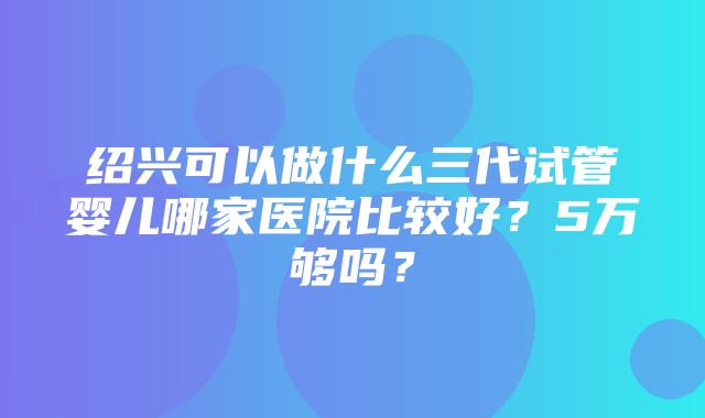 绍兴可以做什么三代试管婴儿哪家医院比较好？5万够吗？