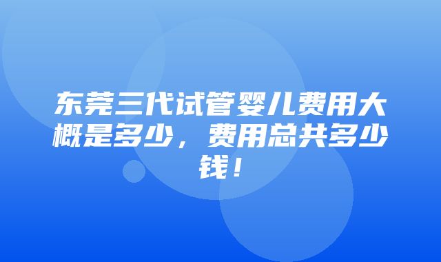 东莞三代试管婴儿费用大概是多少，费用总共多少钱！