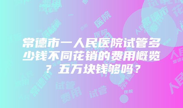 常德市一人民医院试管多少钱不同花销的费用概览？五万块钱够吗？