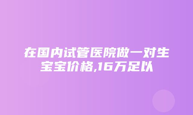 在国内试管医院做一对生宝宝价格,16万足以