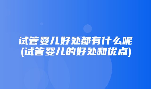 试管婴儿好处都有什么呢(试管婴儿的好处和优点)