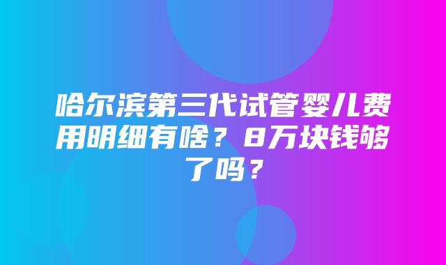 哈尔滨第三代试管婴儿费用明细有啥？8万块钱够了吗？