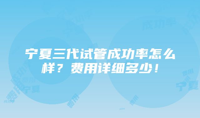 宁夏三代试管成功率怎么样？费用详细多少！