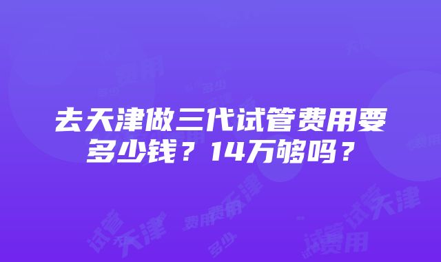 去天津做三代试管费用要多少钱？14万够吗？