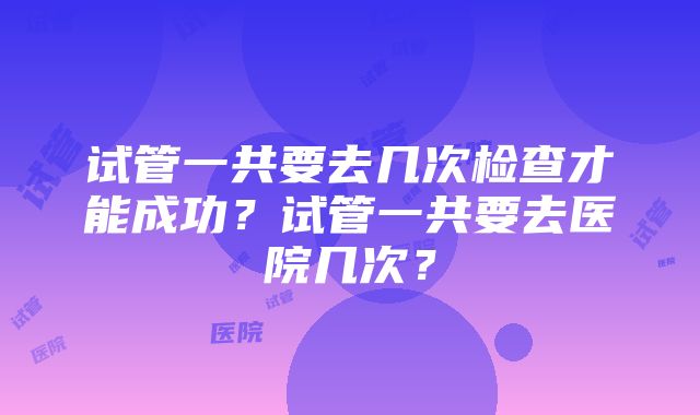 试管一共要去几次检查才能成功？试管一共要去医院几次？