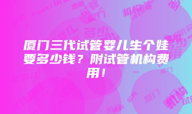 厦门三代试管婴儿生个娃要多少钱？附试管机构费用！