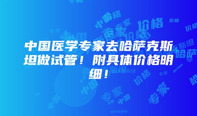 中国医学专家去哈萨克斯坦做试管！附具体价格明细！