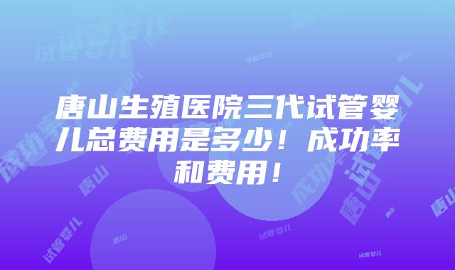 唐山生殖医院三代试管婴儿总费用是多少！成功率和费用！