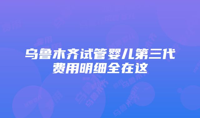 乌鲁木齐试管婴儿第三代费用明细全在这