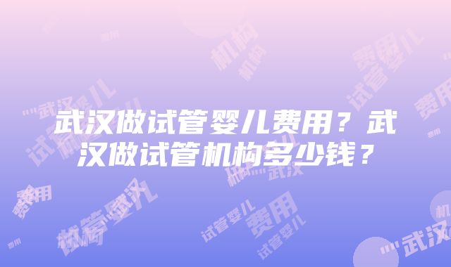 武汉做试管婴儿费用？武汉做试管机构多少钱？