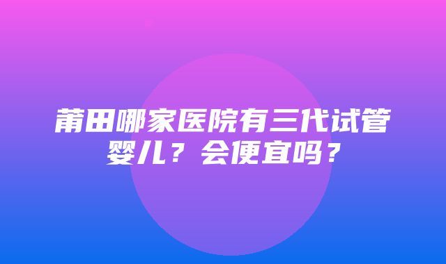 莆田哪家医院有三代试管婴儿？会便宜吗？