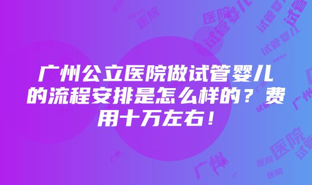 广州公立医院做试管婴儿的流程安排是怎么样的？费用十万左右！