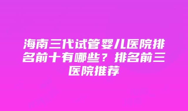 海南三代试管婴儿医院排名前十有哪些？排名前三医院推荐