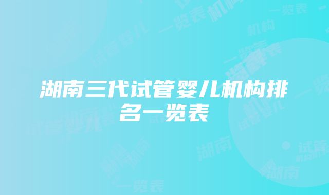 湖南三代试管婴儿机构排名一览表