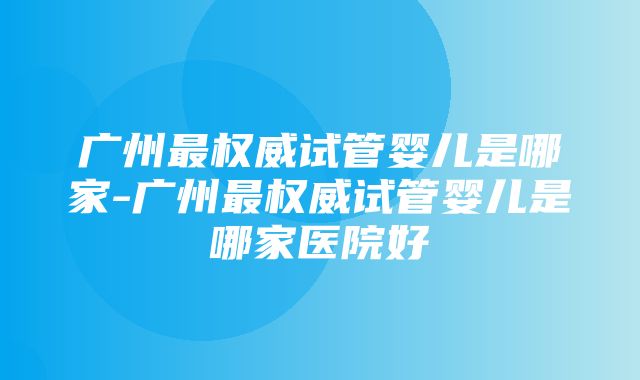 广州最权威试管婴儿是哪家-广州最权威试管婴儿是哪家医院好