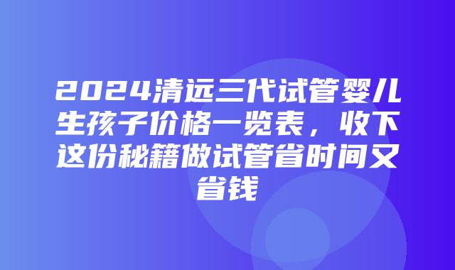 2024清远三代试管婴儿生孩子价格一览表，收下这份秘籍做试管省时间又省钱