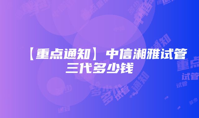 【重点通知】中信湘雅试管三代多少钱